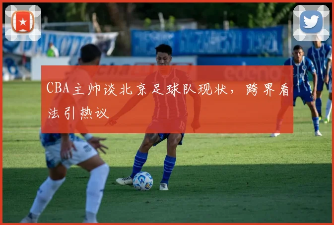 CBA主帅谈北京足球队现状，跨界看法引热议