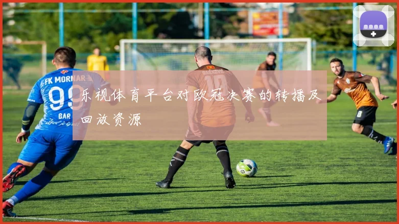 乐视体育平台对欧冠决赛的转播及回放资源