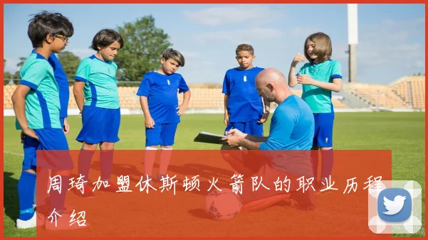 周琦加盟休斯顿火箭队的职业历程介绍